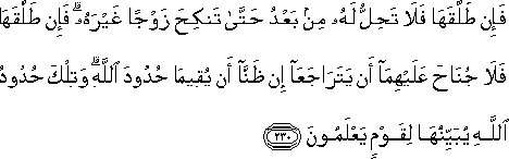 فَإِنْ طَلَّقَهَا فَلَا تَحِلُّ لَهُ مِنْ بَعْدُ حَتَّىٰ تَنْكِحَ زَوْجًا غَيْرَهُ ۗ فَإِنْ طَلَّقَهَا فَلَا جُنَاحَ عَلَيْهِمَا أَنْ يَتَرَاجَعَا إِنْ ظَنَّا أَنْ يُقِيمَا حُدُودَ اللَّهِ ۗ وَتِلْكَ حُدُودُ اللَّهِ يُبَيِّنُهَا لِقَوْمٍ يَعْلَمُونَ