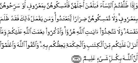 وَإِذَا طَلَّقْتُمُ النِّسَاءَ فَبَلَغْنَ أَجَلَهُنَّ فَأَمْسِكُوهُنَّ بِمَعْرُوفٍ أَوْ سَرِّحُوهُنَّ بِمَعْرُوفٍ ۚ وَلَا تُمْسِكُوهُنَّ ضِرَارًا لِتَعْتَدُوا ۚ وَمَنْ يَفْعَلْ ذَٰلِكَ فَقَدْ ظَلَمَ نَفْسَهُ ۚ وَلَا تَتَّخِذُوا آيَاتِ اللَّهِ هُزُوًا ۚ وَاذْكُرُوا نِعْمَتَ اللَّهِ عَلَيْكُمْ وَمَا أَنْزَلَ عَلَيْكُمْ مِنَ الْكِتَابِ وَالْحِكْمَةِ يَعِظُكُمْ بِهِ ۚ وَاتَّقُوا اللَّهَ وَاعْلَمُوا أَنَّ اللَّهَ بِكُلِّ شَيْءٍ عَلِيمٌ