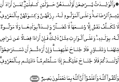 وَالْوَالِدَاتُ يُرْضِعْنَ أَوْلَادَهُنَّ حَوْلَيْنِ كَامِلَيْنِ ۖ لِمَنْ أَرَادَ أَنْ يُتِمَّ الرَّضَاعَةَ ۚ وَعَلَى الْمَوْلُودِ لَهُ رِزْقُهُنَّ وَكِسْوَتُهُنَّ بِالْمَعْرُوفِ ۚ لَا تُكَلَّفُ نَفْسٌ إِلَّا وُسْعَهَا ۚ لَا تُضَارَّ وَالِدَةٌ بِوَلَدِهَا وَلَا مَوْلُودٌ لَهُ بِوَلَدِهِ ۚ وَعَلَى الْوَارِثِ مِثْلُ ذَٰلِكَ ۗ فَإِنْ أَرَادَا فِصَالًا عَنْ تَرَاضٍ مِنْهُمَا وَتَشَاوُرٍ فَلَا جُنَاحَ عَلَيْهِمَا ۗ وَإِنْ أَرَدْتُمْ أَنْ تَسْتَرْضِعُوا أَوْلَادَكُمْ فَلَا جُنَاحَ عَلَيْكُمْ إِذَا سَلَّمْتُمْ مَا آتَيْتُمْ بِالْمَعْرُوفِ ۗ وَاتَّقُوا اللَّهَ وَاعْلَمُوا أَنَّ اللَّهَ بِمَا تَعْمَلُونَ بَصِيرٌ