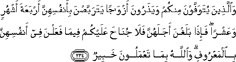 وَالَّذِينَ يُتَوَفَّوْنَ مِنْكُمْ وَيَذَرُونَ أَزْوَاجًا يَتَرَبَّصْنَ بِأَنْفُسِهِنَّ أَرْبَعَةَ أَشْهُرٍ وَعَشْرًا ۖ فَإِذَا بَلَغْنَ أَجَلَهُنَّ فَلَا جُنَاحَ عَلَيْكُمْ فِيمَا فَعَلْنَ فِي أَنْفُسِهِنَّ بِالْمَعْرُوفِ ۗ وَاللَّهُ بِمَا تَعْمَلُونَ خَبِيرٌ