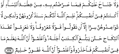 وَلَا جُنَاحَ عَلَيْكُمْ فِيمَا عَرَّضْتُمْ بِهِ مِنْ خِطْبَةِ النِّسَاءِ أَوْ أَكْنَنْتُمْ فِي أَنْفُسِكُمْ ۚ عَلِمَ اللَّهُ أَنَّكُمْ سَتَذْكُرُونَهُنَّ وَلَٰكِنْ لَا تُوَاعِدُوهُنَّ سِرًّا إِلَّا أَنْ تَقُولُوا قَوْلًا مَعْرُوفًا ۚ وَلَا تَعْزِمُوا عُقْدَةَ النِّكَاحِ حَتَّىٰ يَبْلُغَ الْكِتَابُ أَجَلَهُ ۚ وَاعْلَمُوا أَنَّ اللَّهَ يَعْلَمُ مَا فِي أَنْفُسِكُمْ فَاحْذَرُوهُ ۚ وَاعْلَمُوا أَنَّ اللَّهَ غَفُورٌ حَلِيمٌ