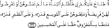 لَا جُنَاحَ عَلَيْكُمْ إِنْ طَلَّقْتُمُ النِّسَاءَ مَا لَمْ تَمَسُّوهُنَّ أَوْ تَفْرِضُوا لَهُنَّ فَرِيضَةً ۚ وَمَتِّعُوهُنَّ عَلَى الْمُوسِعِ قَدَرُهُ وَعَلَى الْمُقْتِرِ قَدَرُهُ مَتَاعًا بِالْمَعْرُوفِ ۖ حَقًّا عَلَى الْمُحْسِنِينَ