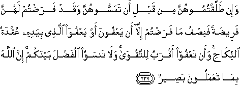 وَإِنْ طَلَّقْتُمُوهُنَّ مِنْ قَبْلِ أَنْ تَمَسُّوهُنَّ وَقَدْ فَرَضْتُمْ لَهُنَّ فَرِيضَةً فَنِصْفُ مَا فَرَضْتُمْ إِلَّا أَنْ يَعْفُونَ أَوْ يَعْفُوَ الَّذِي بِيَدِهِ عُقْدَةُ النِّكَاحِ ۚ وَأَنْ تَعْفُوا أَقْرَبُ لِلتَّقْوَىٰ ۚ وَلَا تَنْسَوُا الْفَضْلَ بَيْنَكُمْ ۚ إِنَّ اللَّهَ بِمَا تَعْمَلُونَ بَصِيرٌ