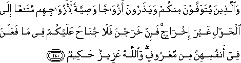 وَالَّذِينَ يُتَوَفَّوْنَ مِنْكُمْ وَيَذَرُونَ أَزْوَاجًا وَصِيَّةً لِأَزْوَاجِهِمْ مَتَاعًا إِلَى الْحَوْلِ غَيْرَ إِخْرَاجٍ ۚ فَإِنْ خَرَجْنَ فَلَا جُنَاحَ عَلَيْكُمْ فِي مَا فَعَلْنَ فِي أَنْفُسِهِنَّ مِنْ مَعْرُوفٍ ۗ وَاللَّهُ عَزِيزٌ حَكِيمٌ