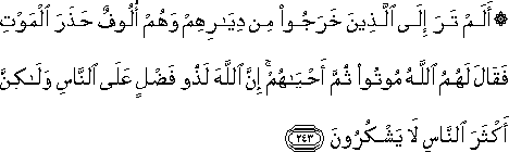 أَلَمْ تَرَ إِلَى الَّذِينَ خَرَجُوا مِنْ دِيَارِهِمْ وَهُمْ أُلُوفٌ حَذَرَ الْمَوْتِ فَقَالَ لَهُمُ اللَّهُ مُوتُوا ثُمَّ أَحْيَاهُمْ ۚ إِنَّ اللَّهَ لَذُو فَضْلٍ عَلَى النَّاسِ وَلَٰكِنَّ أَكْثَرَ النَّاسِ لَا يَشْكُرُونَ