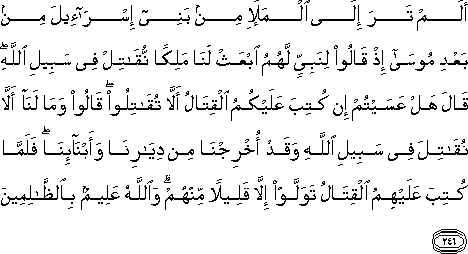 أَلَمْ تَرَ إِلَى الْمَلَإِ مِنْ بَنِي إِسْرَائِيلَ مِنْ بَعْدِ مُوسَىٰ إِذْ قَالُوا لِنَبِيٍّ لَهُمُ ابْعَثْ لَنَا مَلِكًا نُقَاتِلْ فِي سَبِيلِ اللَّهِ ۖ قَالَ هَلْ عَسَيْتُمْ إِنْ كُتِبَ عَلَيْكُمُ الْقِتَالُ أَلَّا تُقَاتِلُوا ۖ قَالُوا وَمَا لَنَا أَلَّا نُقَاتِلَ فِي سَبِيلِ اللَّهِ وَقَدْ أُخْرِجْنَا مِنْ دِيَارِنَا وَأَبْنَائِنَا ۖ فَلَمَّا كُتِبَ عَلَيْهِمُ الْقِتَالُ تَوَلَّوْا إِلَّا قَلِيلًا مِنْهُمْ ۗ وَاللَّهُ عَلِيمٌ بِالظَّالِمِينَ