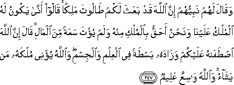 وَقَالَ لَهُمْ نَبِيُّهُمْ إِنَّ اللَّهَ قَدْ بَعَثَ لَكُمْ طَالُوتَ مَلِكًا ۚ قَالُوا أَنَّىٰ يَكُونُ لَهُ الْمُلْكُ عَلَيْنَا وَنَحْنُ أَحَقُّ بِالْمُلْكِ مِنْهُ وَلَمْ يُؤْتَ سَعَةً مِنَ الْمَالِ ۚ قَالَ إِنَّ اللَّهَ اصْطَفَاهُ عَلَيْكُمْ وَزَادَهُ بَسْطَةً فِي الْعِلْمِ وَالْجِسْمِ ۖ وَاللَّهُ يُؤْتِي مُلْكَهُ مَنْ يَشَاءُ ۚ وَاللَّهُ وَاسِعٌ عَلِيمٌ