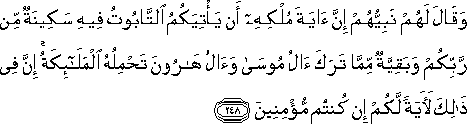 وَقَالَ لَهُمْ نَبِيُّهُمْ إِنَّ آيَةَ مُلْكِهِ أَنْ يَأْتِيَكُمُ التَّابُوتُ فِيهِ سَكِينَةٌ مِنْ رَبِّكُمْ وَبَقِيَّةٌ مِمَّا تَرَكَ آلُ مُوسَىٰ وَآلُ هَارُونَ تَحْمِلُهُ الْمَلَائِكَةُ ۚ إِنَّ فِي ذَٰلِكَ لَآيَةً لَكُمْ إِنْ كُنْتُمْ مُؤْمِنِينَ