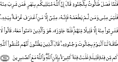 فَلَمَّا فَصَلَ طَالُوتُ بِالْجُنُودِ قَالَ إِنَّ اللَّهَ مُبْتَلِيكُمْ بِنَهَرٍ فَمَنْ شَرِبَ مِنْهُ فَلَيْسَ مِنِّي وَمَنْ لَمْ يَطْعَمْهُ فَإِنَّهُ مِنِّي إِلَّا مَنِ اغْتَرَفَ غُرْفَةً بِيَدِهِ ۚ فَشَرِبُوا مِنْهُ إِلَّا قَلِيلًا مِنْهُمْ ۚ فَلَمَّا جَاوَزَهُ هُوَ وَالَّذِينَ آمَنُوا مَعَهُ قَالُوا لَا طَاقَةَ لَنَا الْيَوْمَ بِجَالُوتَ وَجُنُودِهِ ۚ قَالَ الَّذِينَ يَظُنُّونَ أَنَّهُمْ مُلَاقُو اللَّهِ كَمْ مِنْ فِئَةٍ قَلِيلَةٍ غَلَبَتْ فِئَةً كَثِيرَةً بِإِذْنِ اللَّهِ ۗ وَاللَّهُ مَعَ الصَّابِرِينَ