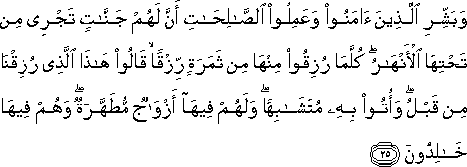 وَبَشِّرِ الَّذِينَ آمَنُوا وَعَمِلُوا الصَّالِحَاتِ أَنَّ لَهُمْ جَنَّاتٍ تَجْرِي مِنْ تَحْتِهَا الْأَنْهَارُ ۖ كُلَّمَا رُزِقُوا مِنْهَا مِنْ ثَمَرَةٍ رِزْقًا ۙ قَالُوا هَٰذَا الَّذِي رُزِقْنَا مِنْ قَبْلُ ۖ وَأُتُوا بِهِ مُتَشَابِهًا ۖ وَلَهُمْ فِيهَا أَزْوَاجٌ مُطَهَّرَةٌ ۖ وَهُمْ فِيهَا خَالِدُونَ