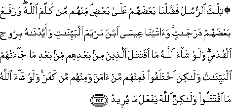 تِلْكَ الرُّسُلُ فَضَّلْنَا بَعْضَهُمْ عَلَىٰ بَعْضٍ ۘ مِنْهُمْ مَنْ كَلَّمَ اللَّهُ ۖ وَرَفَعَ بَعْضَهُمْ دَرَجَاتٍ ۚ وَآتَيْنَا عِيسَى ابْنَ مَرْيَمَ الْبَيِّنَاتِ وَأَيَّدْنَاهُ بِرُوحِ الْقُدُسِ ۗ وَلَوْ شَاءَ اللَّهُ مَا اقْتَتَلَ الَّذِينَ مِنْ بَعْدِهِمْ مِنْ بَعْدِ مَا جَاءَتْهُمُ الْبَيِّنَاتُ وَلَٰكِنِ اخْتَلَفُوا فَمِنْهُمْ مَنْ آمَنَ وَمِنْهُمْ مَنْ كَفَرَ ۚ وَلَوْ شَاءَ اللَّهُ مَا اقْتَتَلُوا وَلَٰكِنَّ اللَّهَ يَفْعَلُ مَا يُرِيدُ