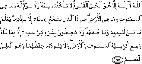 اللَّهُ لَا إِلَٰهَ إِلَّا هُوَ الْحَيُّ الْقَيُّومُ ۚ لَا تَأْخُذُهُ سِنَةٌ وَلَا نَوْمٌ ۚ لَهُ مَا فِي السَّمَاوَاتِ وَمَا فِي الْأَرْضِ ۗ مَنْ ذَا الَّذِي يَشْفَعُ عِنْدَهُ إِلَّا بِإِذْنِهِ ۚ يَعْلَمُ مَا بَيْنَ أَيْدِيهِمْ وَمَا خَلْفَهُمْ ۖ وَلَا يُحِيطُونَ بِشَيْءٍ مِنْ عِلْمِهِ إِلَّا بِمَا شَاءَ ۚ وَسِعَ كُرْسِيُّهُ السَّمَاوَاتِ وَالْأَرْضَ ۖ وَلَا يَئُودُهُ حِفْظُهُمَا ۚ وَهُوَ الْعَلِيُّ الْعَظِيمُ