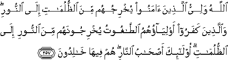 اللَّهُ وَلِيُّ الَّذِينَ آمَنُوا يُخْرِجُهُمْ مِنَ الظُّلُمَاتِ إِلَى النُّورِ ۖ وَالَّذِينَ كَفَرُوا أَوْلِيَاؤُهُمُ الطَّاغُوتُ يُخْرِجُونَهُمْ مِنَ النُّورِ إِلَى الظُّلُمَاتِ ۗ أُولَٰئِكَ أَصْحَابُ النَّارِ ۖ هُمْ فِيهَا خَالِدُونَ