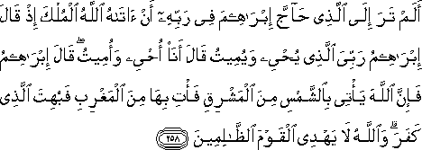 أَلَمْ تَرَ إِلَى الَّذِي حَاجَّ إِبْرَاهِيمَ فِي رَبِّهِ أَنْ آتَاهُ اللَّهُ الْمُلْكَ إِذْ قَالَ إِبْرَاهِيمُ رَبِّيَ الَّذِي يُحْيِي وَيُمِيتُ قَالَ أَنَا أُحْيِي وَأُمِيتُ ۖ قَالَ إِبْرَاهِيمُ فَإِنَّ اللَّهَ يَأْتِي بِالشَّمْسِ مِنَ الْمَشْرِقِ فَأْتِ بِهَا مِنَ الْمَغْرِبِ فَبُهِتَ الَّذِي كَفَرَ ۗ وَاللَّهُ لَا يَهْدِي الْقَوْمَ الظَّالِمِينَ