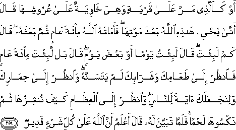 أَوْ كَالَّذِي مَرَّ عَلَىٰ قَرْيَةٍ وَهِيَ خَاوِيَةٌ عَلَىٰ عُرُوشِهَا قَالَ أَنَّىٰ يُحْيِي هَٰذِهِ اللَّهُ بَعْدَ مَوْتِهَا ۖ فَأَمَاتَهُ اللَّهُ مِائَةَ عَامٍ ثُمَّ بَعَثَهُ ۖ قَالَ كَمْ لَبِثْتَ ۖ قَالَ لَبِثْتُ يَوْمًا أَوْ بَعْضَ يَوْمٍ ۖ قَالَ بَلْ لَبِثْتَ مِائَةَ عَامٍ فَانْظُرْ إِلَىٰ طَعَامِكَ وَشَرَابِكَ لَمْ يَتَسَنَّهْ ۖ وَانْظُرْ إِلَىٰ حِمَارِكَ وَلِنَجْعَلَكَ آيَةً لِلنَّاسِ ۖ وَانْظُرْ إِلَى الْعِظَامِ كَيْفَ نُنْشِزُهَا ثُمَّ نَكْسُوهَا لَحْمًا ۚ فَلَمَّا تَبَيَّنَ لَهُ قَالَ أَعْلَمُ أَنَّ اللَّهَ عَلَىٰ كُلِّ شَيْءٍ قَدِيرٌ