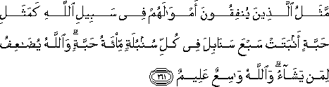 مَثَلُ الَّذِينَ يُنْفِقُونَ أَمْوَالَهُمْ فِي سَبِيلِ اللَّهِ كَمَثَلِ حَبَّةٍ أَنْبَتَتْ سَبْعَ سَنَابِلَ فِي كُلِّ سُنْبُلَةٍ مِائَةُ حَبَّةٍ ۗ وَاللَّهُ يُضَاعِفُ لِمَنْ يَشَاءُ ۗ وَاللَّهُ وَاسِعٌ عَلِيمٌ