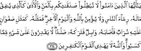 يَا أَيُّهَا الَّذِينَ آمَنُوا لَا تُبْطِلُوا صَدَقَاتِكُمْ بِالْمَنِّ وَالْأَذَىٰ كَالَّذِي يُنْفِقُ مَالَهُ رِئَاءَ النَّاسِ وَلَا يُؤْمِنُ بِاللَّهِ وَالْيَوْمِ الْآخِرِ ۖ فَمَثَلُهُ كَمَثَلِ صَفْوَانٍ عَلَيْهِ تُرَابٌ فَأَصَابَهُ وَابِلٌ فَتَرَكَهُ صَلْدًا ۖ لَا يَقْدِرُونَ عَلَىٰ شَيْءٍ مِمَّا كَسَبُوا ۗ وَاللَّهُ لَا يَهْدِي الْقَوْمَ الْكَافِرِينَ