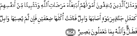 وَمَثَلُ الَّذِينَ يُنْفِقُونَ أَمْوَالَهُمُ ابْتِغَاءَ مَرْضَاتِ اللَّهِ وَتَثْبِيتًا مِنْ أَنْفُسِهِمْ كَمَثَلِ جَنَّةٍ بِرَبْوَةٍ أَصَابَهَا وَابِلٌ فَآتَتْ أُكُلَهَا ضِعْفَيْنِ فَإِنْ لَمْ يُصِبْهَا وَابِلٌ فَطَلٌّ ۗ وَاللَّهُ بِمَا تَعْمَلُونَ بَصِيرٌ