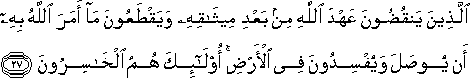 الَّذِينَ يَنْقُضُونَ عَهْدَ اللَّهِ مِنْ بَعْدِ مِيثَاقِهِ وَيَقْطَعُونَ مَا أَمَرَ اللَّهُ بِهِ أَنْ يُوصَلَ وَيُفْسِدُونَ فِي الْأَرْضِ ۚ أُولَٰئِكَ هُمُ الْخَاسِرُونَ