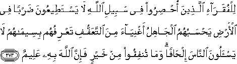 لِلْفُقَرَاءِ الَّذِينَ أُحْصِرُوا فِي سَبِيلِ اللَّهِ لَا يَسْتَطِيعُونَ ضَرْبًا فِي الْأَرْضِ يَحْسَبُهُمُ الْجَاهِلُ أَغْنِيَاءَ مِنَ التَّعَفُّفِ تَعْرِفُهُمْ بِسِيمَاهُمْ لَا يَسْأَلُونَ النَّاسَ إِلْحَافًا ۗ وَمَا تُنْفِقُوا مِنْ خَيْرٍ فَإِنَّ اللَّهَ بِهِ عَلِيمٌ