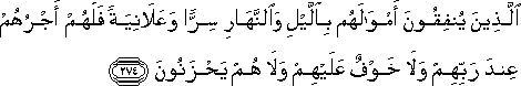 الَّذِينَ يُنْفِقُونَ أَمْوَالَهُمْ بِاللَّيْلِ وَالنَّهَارِ سِرًّا وَعَلَانِيَةً فَلَهُمْ أَجْرُهُمْ عِنْدَ رَبِّهِمْ وَلَا خَوْفٌ عَلَيْهِمْ وَلَا هُمْ يَحْزَنُونَ