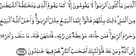 الَّذِينَ يَأْكُلُونَ الرِّبَا لَا يَقُومُونَ إِلَّا كَمَا يَقُومُ الَّذِي يَتَخَبَّطُهُ الشَّيْطَانُ مِنَ الْمَسِّ ۚ ذَٰلِكَ بِأَنَّهُمْ قَالُوا إِنَّمَا الْبَيْعُ مِثْلُ الرِّبَا ۗ وَأَحَلَّ اللَّهُ الْبَيْعَ وَحَرَّمَ الرِّبَا ۚ فَمَنْ جَاءَهُ مَوْعِظَةٌ مِنْ رَبِّهِ فَانْتَهَىٰ فَلَهُ مَا سَلَفَ وَأَمْرُهُ إِلَى اللَّهِ ۖ وَمَنْ عَادَ فَأُولَٰئِكَ أَصْحَابُ النَّارِ ۖ هُمْ فِيهَا خَالِدُونَ