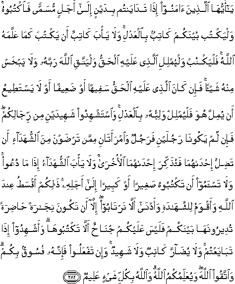 يَا أَيُّهَا الَّذِينَ آمَنُوا إِذَا تَدَايَنْتُمْ بِدَيْنٍ إِلَىٰ أَجَلٍ مُسَمًّى فَاكْتُبُوهُ ۚ وَلْيَكْتُبْ بَيْنَكُمْ كَاتِبٌ بِالْعَدْلِ ۚ وَلَا يَأْبَ كَاتِبٌ أَنْ يَكْتُبَ كَمَا عَلَّمَهُ اللَّهُ ۚ فَلْيَكْتُبْ وَلْيُمْلِلِ الَّذِي عَلَيْهِ الْحَقُّ وَلْيَتَّقِ اللَّهَ رَبَّهُ وَلَا يَبْخَسْ مِنْهُ شَيْئًا ۚ فَإِنْ كَانَ الَّذِي عَلَيْهِ الْحَقُّ سَفِيهًا أَوْ ضَعِيفًا أَوْ لَا يَسْتَطِيعُ أَنْ يُمِلَّ هُوَ فَلْيُمْلِلْ وَلِيُّهُ بِالْعَدْلِ ۚ وَاسْتَشْهِدُوا شَهِيدَيْنِ مِنْ رِجَالِكُمْ ۖ فَإِنْ لَمْ يَكُونَا رَجُلَيْنِ فَرَجُلٌ وَامْرَأَتَانِ مِمَّنْ تَرْضَوْنَ مِنَ الشُّهَدَاءِ أَنْ تَضِلَّ إِحْدَاهُمَا فَتُذَكِّرَ إِحْدَاهُمَا الْأُخْرَىٰ ۚ وَلَا يَأْبَ الشُّهَدَاءُ إِذَا مَا دُعُوا ۚ وَلَا تَسْأَمُوا أَنْ تَكْتُبُوهُ صَغِيرًا أَوْ كَبِيرًا إِلَىٰ أَجَلِهِ ۚ ذَٰلِكُمْ أَقْسَطُ عِنْدَ اللَّهِ وَأَقْوَمُ لِلشَّهَادَةِ وَأَدْنَىٰ أَلَّا تَرْتَابُوا ۖ إِلَّا أَنْ تَكُونَ تِجَارَةً حَاضِرَةً تُدِيرُونَهَا بَيْنَكُمْ فَلَيْسَ عَلَيْكُمْ جُنَاحٌ أَلَّا تَكْتُبُوهَا ۗ وَأَشْهِدُوا إِذَا تَبَايَعْتُمْ ۚ وَلَا يُضَارَّ كَاتِبٌ وَلَا شَهِيدٌ ۚ وَإِنْ تَفْعَلُوا فَإِنَّهُ فُسُوقٌ بِكُمْ ۗ وَاتَّقُوا اللَّهَ ۖ وَيُعَلِّمُكُمُ اللَّهُ ۗ وَاللَّهُ بِكُلِّ شَيْءٍ عَلِيمٌ