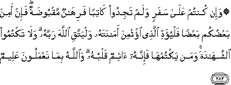 وَإِنْ كُنْتُمْ عَلَىٰ سَفَرٍ وَلَمْ تَجِدُوا كَاتِبًا فَرِهَانٌ مَقْبُوضَةٌ ۖ فَإِنْ أَمِنَ بَعْضُكُمْ بَعْضًا فَلْيُؤَدِّ الَّذِي اؤْتُمِنَ أَمَانَتَهُ وَلْيَتَّقِ اللَّهَ رَبَّهُ ۗ وَلَا تَكْتُمُوا الشَّهَادَةَ ۚ وَمَنْ يَكْتُمْهَا فَإِنَّهُ آثِمٌ قَلْبُهُ ۗ وَاللَّهُ بِمَا تَعْمَلُونَ عَلِيمٌ