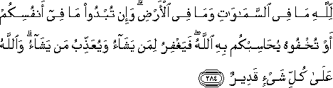 لِلَّهِ مَا فِي السَّمَاوَاتِ وَمَا فِي الْأَرْضِ ۗ وَإِنْ تُبْدُوا مَا فِي أَنْفُسِكُمْ أَوْ تُخْفُوهُ يُحَاسِبْكُمْ بِهِ اللَّهُ ۖ فَيَغْفِرُ لِمَنْ يَشَاءُ وَيُعَذِّبُ مَنْ يَشَاءُ ۗ وَاللَّهُ عَلَىٰ كُلِّ شَيْءٍ قَدِيرٌ