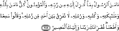 آمَنَ الرَّسُولُ بِمَا أُنْزِلَ إِلَيْهِ مِنْ رَبِّهِ وَالْمُؤْمِنُونَ ۚ كُلٌّ آمَنَ بِاللَّهِ وَمَلَائِكَتِهِ وَكُتُبِهِ وَرُسُلِهِ لَا نُفَرِّقُ بَيْنَ أَحَدٍ مِنْ رُسُلِهِ ۚ وَقَالُوا سَمِعْنَا وَأَطَعْنَا ۖ غُفْرَانَكَ رَبَّنَا وَإِلَيْكَ الْمَصِيرُ