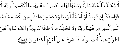 لَا يُكَلِّفُ اللَّهُ نَفْسًا إِلَّا وُسْعَهَا ۚ لَهَا مَا كَسَبَتْ وَعَلَيْهَا مَا اكْتَسَبَتْ ۗ رَبَّنَا لَا تُؤَاخِذْنَا إِنْ نَسِينَا أَوْ أَخْطَأْنَا ۚ رَبَّنَا وَلَا تَحْمِلْ عَلَيْنَا إِصْرًا كَمَا حَمَلْتَهُ عَلَى الَّذِينَ مِنْ قَبْلِنَا ۚ رَبَّنَا وَلَا تُحَمِّلْنَا مَا لَا طَاقَةَ لَنَا بِهِ ۖ وَاعْفُ عَنَّا وَاغْفِرْ لَنَا وَارْحَمْنَا ۚ أَنْتَ مَوْلَانَا فَانْصُرْنَا عَلَى الْقَوْمِ الْكَافِرِينَ