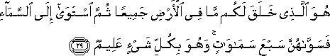 هُوَ الَّذِي خَلَقَ لَكُمْ مَا فِي الْأَرْضِ جَمِيعًا ثُمَّ اسْتَوَىٰ إِلَى السَّمَاءِ فَسَوَّاهُنَّ سَبْعَ سَمَاوَاتٍ ۚ وَهُوَ بِكُلِّ شَيْءٍ عَلِيمٌ