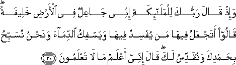 وَإِذْ قَالَ رَبُّكَ لِلْمَلَائِكَةِ إِنِّي جَاعِلٌ فِي الْأَرْضِ خَلِيفَةً ۖ قَالُوا أَتَجْعَلُ فِيهَا مَنْ يُفْسِدُ فِيهَا وَيَسْفِكُ الدِّمَاءَ وَنَحْنُ نُسَبِّحُ بِحَمْدِكَ وَنُقَدِّسُ لَكَ ۖ قَالَ إِنِّي أَعْلَمُ مَا لَا تَعْلَمُونَ