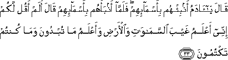 قَالَ يَا آدَمُ أَنْبِئْهُمْ بِأَسْمَائِهِمْ ۖ فَلَمَّا أَنْبَأَهُمْ بِأَسْمَائِهِمْ قَالَ أَلَمْ أَقُلْ لَكُمْ إِنِّي أَعْلَمُ غَيْبَ السَّمَاوَاتِ وَالْأَرْضِ وَأَعْلَمُ مَا تُبْدُونَ وَمَا كُنْتُمْ تَكْتُمُونَ