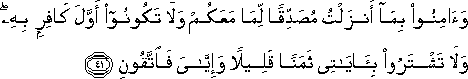 وَآمِنُوا بِمَا أَنْزَلْتُ مُصَدِّقًا لِمَا مَعَكُمْ وَلَا تَكُونُوا أَوَّلَ كَافِرٍ بِهِ ۖ وَلَا تَشْتَرُوا بِآيَاتِي ثَمَنًا قَلِيلًا وَإِيَّايَ فَاتَّقُونِ