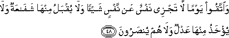 وَاتَّقُوا يَوْمًا لَا تَجْزِي نَفْسٌ عَنْ نَفْسٍ شَيْئًا وَلَا يُقْبَلُ مِنْهَا شَفَاعَةٌ وَلَا يُؤْخَذُ مِنْهَا عَدْلٌ وَلَا هُمْ يُنْصَرُونَ