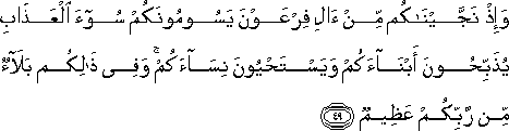 وَإِذْ نَجَّيْنَاكُمْ مِنْ آلِ فِرْعَوْنَ يَسُومُونَكُمْ سُوءَ الْعَذَابِ يُذَبِّحُونَ أَبْنَاءَكُمْ وَيَسْتَحْيُونَ نِسَاءَكُمْ ۚ وَفِي ذَٰلِكُمْ بَلَاءٌ مِنْ رَبِّكُمْ عَظِيمٌ