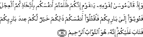 وَإِذْ قَالَ مُوسَىٰ لِقَوْمِهِ يَا قَوْمِ إِنَّكُمْ ظَلَمْتُمْ أَنْفُسَكُمْ بِاتِّخَاذِكُمُ الْعِجْلَ فَتُوبُوا إِلَىٰ بَارِئِكُمْ فَاقْتُلُوا أَنْفُسَكُمْ ذَٰلِكُمْ خَيْرٌ لَكُمْ عِنْدَ بَارِئِكُمْ فَتَابَ عَلَيْكُمْ ۚ إِنَّهُ هُوَ التَّوَّابُ الرَّحِيمُ