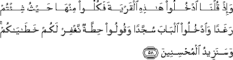 وَإِذْ قُلْنَا ادْخُلُوا هَٰذِهِ الْقَرْيَةَ فَكُلُوا مِنْهَا حَيْثُ شِئْتُمْ رَغَدًا وَادْخُلُوا الْبَابَ سُجَّدًا وَقُولُوا حِطَّةٌ نَغْفِرْ لَكُمْ خَطَايَاكُمْ ۚ وَسَنَزِيدُ الْمُحْسِنِينَ