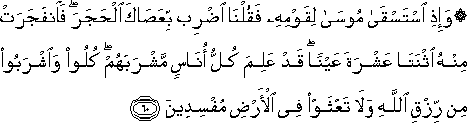 وَإِذِ اسْتَسْقَىٰ مُوسَىٰ لِقَوْمِهِ فَقُلْنَا اضْرِبْ بِعَصَاكَ الْحَجَرَ ۖ فَانْفَجَرَتْ مِنْهُ اثْنَتَا عَشْرَةَ عَيْنًا ۖ قَدْ عَلِمَ كُلُّ أُنَاسٍ مَشْرَبَهُمْ ۖ كُلُوا وَاشْرَبُوا مِنْ رِزْقِ اللَّهِ وَلَا تَعْثَوْا فِي الْأَرْضِ مُفْسِدِينَ