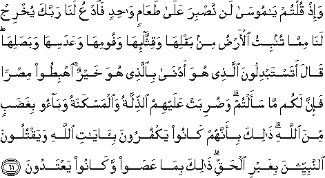 وَإِذْ قُلْتُمْ يَا مُوسَىٰ لَنْ نَصْبِرَ عَلَىٰ طَعَامٍ وَاحِدٍ فَادْعُ لَنَا رَبَّكَ يُخْرِجْ لَنَا مِمَّا تُنْبِتُ الْأَرْضُ مِنْ بَقْلِهَا وَقِثَّائِهَا وَفُومِهَا وَعَدَسِهَا وَبَصَلِهَا ۖ قَالَ أَتَسْتَبْدِلُونَ الَّذِي هُوَ أَدْنَىٰ بِالَّذِي هُوَ خَيْرٌ ۚ اهْبِطُوا مِصْرًا فَإِنَّ لَكُمْ مَا سَأَلْتُمْ ۗ وَضُرِبَتْ عَلَيْهِمُ الذِّلَّةُ وَالْمَسْكَنَةُ وَبَاءُوا بِغَضَبٍ مِنَ اللَّهِ ۗ ذَٰلِكَ بِأَنَّهُمْ كَانُوا يَكْفُرُونَ بِآيَاتِ اللَّهِ وَيَقْتُلُونَ النَّبِيِّينَ بِغَيْرِ الْحَقِّ ۗ ذَٰلِكَ بِمَا عَصَوْا وَكَانُوا يَعْتَدُونَ