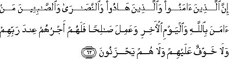 إِنَّ الَّذِينَ آمَنُوا وَالَّذِينَ هَادُوا وَالنَّصَارَىٰ وَالصَّابِئِينَ مَنْ آمَنَ بِاللَّهِ وَالْيَوْمِ الْآخِرِ وَعَمِلَ صَالِحًا فَلَهُمْ أَجْرُهُمْ عِنْدَ رَبِّهِمْ وَلَا خَوْفٌ عَلَيْهِمْ وَلَا هُمْ يَحْزَنُونَ