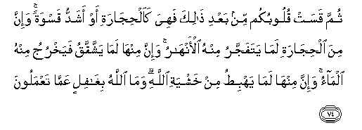 ثُمَّ قَسَتْ قُلُوبُكُمْ مِنْ بَعْدِ ذَٰلِكَ فَهِيَ كَالْحِجَارَةِ أَوْ أَشَدُّ قَسْوَةً ۚ وَإِنَّ مِنَ الْحِجَارَةِ لَمَا يَتَفَجَّرُ مِنْهُ الْأَنْهَارُ ۚ وَإِنَّ مِنْهَا لَمَا يَشَّقَّقُ فَيَخْرُجُ مِنْهُ الْمَاءُ ۚ وَإِنَّ مِنْهَا لَمَا يَهْبِطُ مِنْ خَشْيَةِ اللَّهِ ۗ وَمَا اللَّهُ بِغَافِلٍ عَمَّا تَعْمَلُونَ