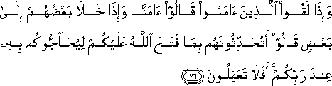 وَإِذَا لَقُوا الَّذِينَ آمَنُوا قَالُوا آمَنَّا وَإِذَا خَلَا بَعْضُهُمْ إِلَىٰ بَعْضٍ قَالُوا أَتُحَدِّثُونَهُمْ بِمَا فَتَحَ اللَّهُ عَلَيْكُمْ لِيُحَاجُّوكُمْ بِهِ عِنْدَ رَبِّكُمْ ۚ أَفَلَا تَعْقِلُونَ