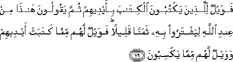 فَوَيْلٌ لِلَّذِينَ يَكْتُبُونَ الْكِتَابَ بِأَيْدِيهِمْ ثُمَّ يَقُولُونَ هَٰذَا مِنْ عِنْدِ اللَّهِ لِيَشْتَرُوا بِهِ ثَمَنًا قَلِيلًا ۖ فَوَيْلٌ لَهُمْ مِمَّا كَتَبَتْ أَيْدِيهِمْ وَوَيْلٌ لَهُمْ مِمَّا يَكْسِبُونَ