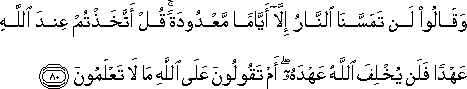 وَقَالُوا لَنْ تَمَسَّنَا النَّارُ إِلَّا أَيَّامًا مَعْدُودَةً ۚ قُلْ أَتَّخَذْتُمْ عِنْدَ اللَّهِ عَهْدًا فَلَنْ يُخْلِفَ اللَّهُ عَهْدَهُ ۖ أَمْ تَقُولُونَ عَلَى اللَّهِ مَا لَا تَعْلَمُونَ