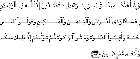 وَإِذْ أَخَذْنَا مِيثَاقَ بَنِي إِسْرَائِيلَ لَا تَعْبُدُونَ إِلَّا اللَّهَ وَبِالْوَالِدَيْنِ إِحْسَانًا وَذِي الْقُرْبَىٰ وَالْيَتَامَىٰ وَالْمَسَاكِينِ وَقُولُوا لِلنَّاسِ حُسْنًا وَأَقِيمُوا الصَّلَاةَ وَآتُوا الزَّكَاةَ ثُمَّ تَوَلَّيْتُمْ إِلَّا قَلِيلًا مِنْكُمْ وَأَنْتُمْ مُعْرِضُونَ