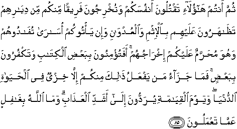 ثُمَّ أَنْتُمْ هَٰؤُلَاءِ تَقْتُلُونَ أَنْفُسَكُمْ وَتُخْرِجُونَ فَرِيقًا مِنْكُمْ مِنْ دِيَارِهِمْ تَظَاهَرُونَ عَلَيْهِمْ بِالْإِثْمِ وَالْعُدْوَانِ وَإِنْ يَأْتُوكُمْ أُسَارَىٰ تُفَادُوهُمْ وَهُوَ مُحَرَّمٌ عَلَيْكُمْ إِخْرَاجُهُمْ ۚ أَفَتُؤْمِنُونَ بِبَعْضِ الْكِتَابِ وَتَكْفُرُونَ بِبَعْضٍ ۚ فَمَا جَزَاءُ مَنْ يَفْعَلُ ذَٰلِكَ مِنْكُمْ إِلَّا خِزْيٌ فِي الْحَيَاةِ الدُّنْيَا ۖ وَيَوْمَ الْقِيَامَةِ يُرَدُّونَ إِلَىٰ أَشَدِّ الْعَذَابِ ۗ وَمَا اللَّهُ بِغَافِلٍ عَمَّا تَعْمَلُونَ