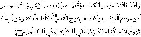 وَلَقَدْ آتَيْنَا مُوسَى الْكِتَابَ وَقَفَّيْنَا مِنْ بَعْدِهِ بِالرُّسُلِ ۖ وَآتَيْنَا عِيسَى ابْنَ مَرْيَمَ الْبَيِّنَاتِ وَأَيَّدْنَاهُ بِرُوحِ الْقُدُسِ ۗ أَفَكُلَّمَا جَاءَكُمْ رَسُولٌ بِمَا لَا تَهْوَىٰ أَنْفُسُكُمُ اسْتَكْبَرْتُمْ فَفَرِيقًا كَذَّبْتُمْ وَفَرِيقًا تَقْتُلُونَ