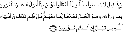 وَإِذَا قِيلَ لَهُمْ آمِنُوا بِمَا أَنْزَلَ اللَّهُ قَالُوا نُؤْمِنُ بِمَا أُنْزِلَ عَلَيْنَا وَيَكْفُرُونَ بِمَا وَرَاءَهُ وَهُوَ الْحَقُّ مُصَدِّقًا لِمَا مَعَهُمْ ۗ قُلْ فَلِمَ تَقْتُلُونَ أَنْبِيَاءَ اللَّهِ مِنْ قَبْلُ إِنْ كُنْتُمْ مُؤْمِنِينَ